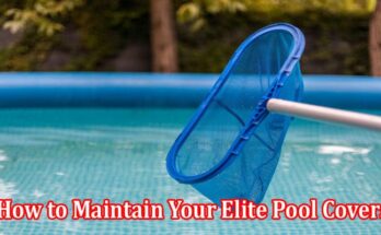An Elaborated Guide on How to Maintain Your Elite Pool Covers